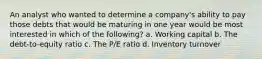 An analyst who wanted to determine a company's ability to pay those debts that would be maturing in one year would be most interested in which of the following? a. Working capital b. The debt-to-equity ratio c. The P/E ratio d. Inventory turnover