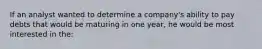 If an analyst wanted to determine a company's ability to pay debts that would be maturing in one year, he would be most interested in the: