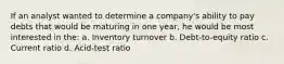 If an analyst wanted to determine a company's ability to pay debts that would be maturing in one year, he would be most interested in the: a. Inventory turnover b. Debt-to-equity ratio c. Current ratio d. Acid-test ratio