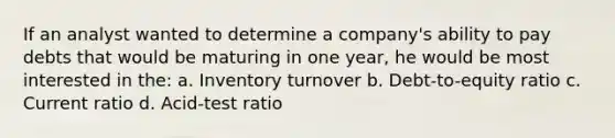 If an analyst wanted to determine a company's ability to pay debts that would be maturing in one year, he would be most interested in the: a. Inventory turnover b. Debt-to-equity ratio c. Current ratio d. Acid-test ratio