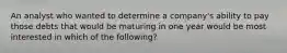 An analyst who wanted to determine a company's ability to pay those debts that would be maturing in one year would be most interested in which of the following?