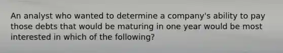 An analyst who wanted to determine a company's ability to pay those debts that would be maturing in one year would be most interested in which of the following?