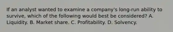 If an analyst wanted to examine a company's long-run ability to survive, which of the following would best be considered? A. Liquidity. B. Market share. C. Profitability. D. Solvency.