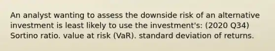 An analyst wanting to assess the downside risk of an alternative investment is least likely to use the investment's: (2020 Q34) Sortino ratio. value at risk (VaR). <a href='https://www.questionai.com/knowledge/kqGUr1Cldy-standard-deviation' class='anchor-knowledge'>standard deviation</a> of returns.