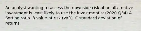 An analyst wanting to assess the downside risk of an alternative investment is least likely to use the investment's: (2020 Q34) A Sortino ratio. B value at risk (VaR). C standard deviation of returns.