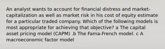 An analyst wants to account for financial distress and market-capitalization as well as market risk in his cost of equity estimate for a particular traded company. Which of the following models is most appropriate for achieving that objective? a The capital asset pricing model (CAPM) .b The Fama-French model. c A macroeconomic factor model