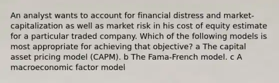 An analyst wants to account for financial distress and market-capitalization as well as market risk in his cost of equity estimate for a particular traded company. Which of the following models is most appropriate for achieving that objective? a The capital asset pricing model (CAPM). b The Fama-French model. c A macroeconomic factor model