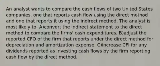 An analyst wants to compare the cash flows of two United States companies, one that reports cash flow using the direct method and one that reports it using the indirect method. The analyst is most likely to: A)convert the indirect statement to the direct method to compare the firms' cash expenditures. B)adjust the reported CFO of the firm that reports under the direct method for depreciation and amortization expense. C)increase CFI for any dividends reported as investing cash flows by the firm reporting cash flow by the direct method.