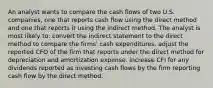 An analyst wants to compare the cash flows of two U.S. companies, one that reports cash flow using the direct method and one that reports it using the indirect method. The analyst is most likely to: convert the indirect statement to the direct method to compare the firms' cash expenditures. adjust the reported CFO of the firm that reports under the direct method for depreciation and amortization expense. increase CFI for any dividends reported as investing cash flows by the firm reporting cash flow by the direct method.