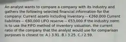 An analyst wants to compare a company with its industry and gathers the following selected financial information for the company: Current assets including inventory -- €260,000 Current liabilities -- €80,000 LIFO reserve -- €53,000 If the industry norm is to use the FIFO method of inventory valuation, the current ratio of the company that the analyst would use for comparison purposes is closest to: A.) 3.91. B.) 3.25. C.) 2.59.