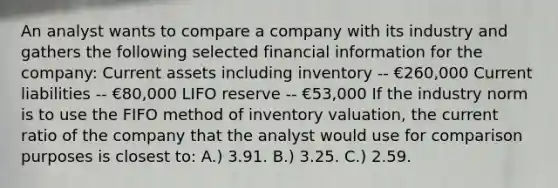 An analyst wants to compare a company with its industry and gathers the following selected financial information for the company: Current assets including inventory -- €260,000 Current liabilities -- €80,000 LIFO reserve -- €53,000 If the industry norm is to use the FIFO method of inventory valuation, the current ratio of the company that the analyst would use for comparison purposes is closest to: A.) 3.91. B.) 3.25. C.) 2.59.