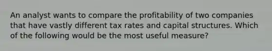 An analyst wants to compare the profitability of two companies that have vastly different tax rates and capital structures. Which of the following would be the most useful measure?