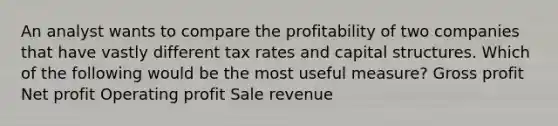 An analyst wants to compare the profitability of two companies that have vastly different tax rates and capital structures. Which of the following would be the most useful measure? Gross profit Net profit Operating profit Sale revenue