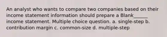 An analyst who wants to compare two companies based on their income statement information should prepare a Blank______ income statement. Multiple choice question. a. single-step b. contribution margin c. common-size d. multiple-step