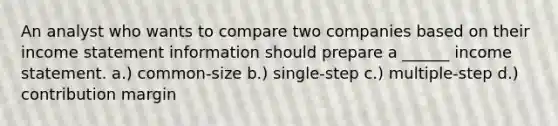 An analyst who wants to compare two companies based on their income statement information should prepare a ______ income statement. a.) common-size b.) single-step c.) multiple-step d.) contribution margin