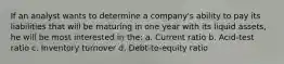 If an analyst wants to determine a company's ability to pay its liabilities that will be maturing in one year with its liquid assets, he will be most interested in the: a. Current ratio b. Acid-test ratio c. Inventory turnover d. Debt-to-equity ratio