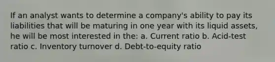 If an analyst wants to determine a company's ability to pay its liabilities that will be maturing in one year with its liquid assets, he will be most interested in the: a. Current ratio b. Acid-test ratio c. Inventory turnover d. Debt-to-equity ratio