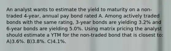 An analyst wants to estimate the yield to maturity on a non-traded 4-year, annual pay bond rated A. Among actively traded bonds with the same rating, 3-year bonds are yielding 3.2% and 6-year bonds are yielding 5.0%. Using matrix pricing the analyst should estimate a YTM for the non-traded bond that is closest to: A)3.6%. B)3.8%. C)4.1%.