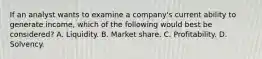 If an analyst wants to examine a company's current ability to generate income, which of the following would best be considered? A. Liquidity. B. Market share. C. Profitability. D. Solvency.