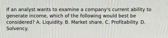 If an analyst wants to examine a company's current ability to generate income, which of the following would best be considered? A. Liquidity. B. Market share. C. Profitability. D. Solvency.