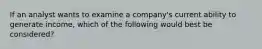 If an analyst wants to examine a company's current ability to generate income, which of the following would best be considered?