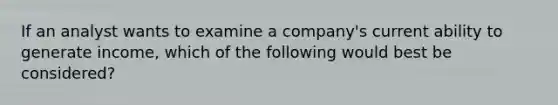 If an analyst wants to examine a company's current ability to generate income, which of the following would best be considered?