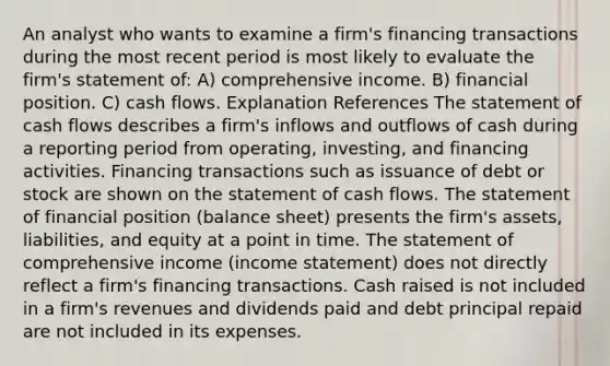 An analyst who wants to examine a firm's financing transactions during the most recent period is most likely to evaluate the firm's statement of: A) comprehensive income. B) financial position. C) cash flows. Explanation References The statement of cash flows describes a firm's inflows and outflows of cash during a reporting period from operating, investing, and financing activities. Financing transactions such as issuance of debt or stock are shown on the statement of cash flows. The statement of financial position (balance sheet) presents the firm's assets, liabilities, and equity at a point in time. The statement of comprehensive income (income statement) does not directly reflect a firm's financing transactions. Cash raised is not included in a firm's revenues and dividends paid and debt principal repaid are not included in its expenses.