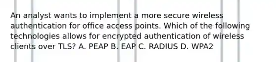 An analyst wants to implement a more secure wireless authentication for office access points. Which of the following technologies allows for encrypted authentication of wireless clients over TLS? A. PEAP B. EAP C. RADIUS D. WPA2