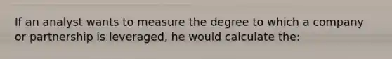 If an analyst wants to measure the degree to which a company or partnership is leveraged, he would calculate the: