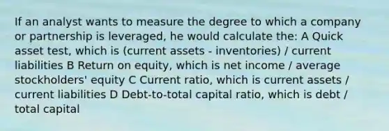 If an analyst wants to measure the degree to which a company or partnership is leveraged, he would calculate the: A Quick asset test, which is (current assets - inventories) / current liabilities B Return on equity, which is net income / average stockholders' equity C Current ratio, which is current assets / current liabilities D Debt-to-total capital ratio, which is debt / total capital