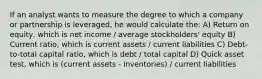 If an analyst wants to measure the degree to which a company or partnership is leveraged, he would calculate the: A) Return on equity, which is net income / average stockholders' equity B) Current ratio, which is current assets / current liabilities C) Debt-to-total capital ratio, which is debt / total capital D) Quick asset test, which is (current assets - inventories) / current liabilities