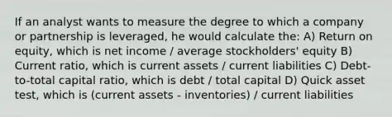 If an analyst wants to measure the degree to which a company or partnership is leveraged, he would calculate the: A) Return on equity, which is net income / average stockholders' equity B) Current ratio, which is current assets / current liabilities C) Debt-to-total capital ratio, which is debt / total capital D) Quick asset test, which is (current assets - inventories) / current liabilities