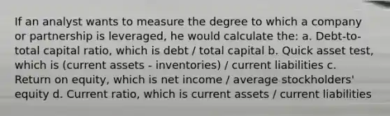 If an analyst wants to measure the degree to which a company or partnership is leveraged, he would calculate the: a. Debt-to-total capital ratio, which is debt / total capital b. Quick asset test, which is (current assets - inventories) / current liabilities c. Return on equity, which is net income / average stockholders' equity d. Current ratio, which is current assets / current liabilities