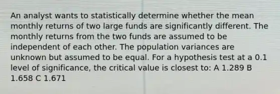 An analyst wants to statistically determine whether the mean monthly returns of two large funds are significantly different. The monthly returns from the two funds are assumed to be independent of each other. The population variances are unknown but assumed to be equal. For a hypothesis test at a 0.1 level of significance, the critical value is closest to: A 1.289 B 1.658 C 1.671