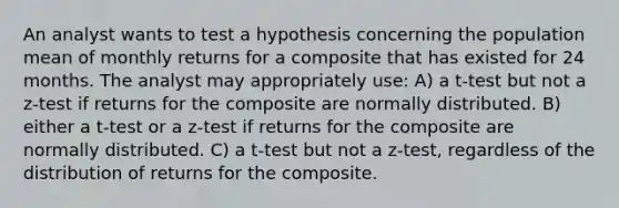 An analyst wants to test a hypothesis concerning the population mean of monthly returns for a composite that has existed for 24 months. The analyst may appropriately use: A) a t-test but not a z-test if returns for the composite are normally distributed. B) either a t-test or a z-test if returns for the composite are normally distributed. C) a t-test but not a z-test, regardless of the distribution of returns for the composite.