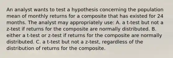 An analyst wants to test a hypothesis concerning the population mean of monthly returns for a composite that has existed for 24 months. The analyst may appropriately use: A. a t-test but not a z-test if returns for the composite are normally distributed. B. either a t-test or z-test if returns for the composite are normally distributed. C. a t-test but not a z-test, regardless of the distribution of returns for the composite.