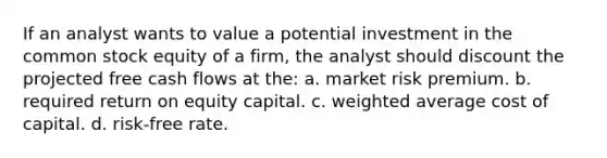 If an analyst wants to value a potential investment in the common stock equity of a firm, the analyst should discount the projected free cash flows at the: a. market risk premium. b. required return on equity capital. c. weighted average cost of capital. d. risk-free rate.