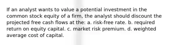 If an analyst wants to value a potential investment in the common stock equity of a firm, the analyst should discount the projected free cash flows at the: a. risk-free rate. b. required return on equity capital. c. market risk premium. d. weighted average cost of capital.