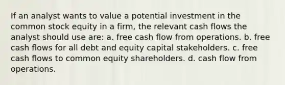 If an analyst wants to value a potential investment in the common stock equity in a firm, the relevant cash flows the analyst should use are: a. free cash flow from operations. b. free cash flows for all debt and equity capital stakeholders. c. free cash flows to common equity shareholders. d. cash flow from operations.