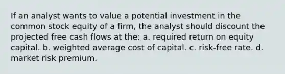 If an analyst wants to value a potential investment in the common stock equity of a firm, the analyst should discount the projected free cash flows at the: a. required return on equity capital. b. weighted average cost of capital. c. risk-free rate. d. market risk premium.