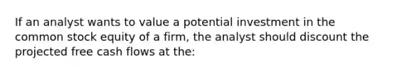 If an analyst wants to value a potential investment in the <a href='https://www.questionai.com/knowledge/kl4oZmEKZC-common-stock' class='anchor-knowledge'>common stock</a> equity of a firm, the analyst should discount the projected free cash flows at the: