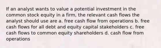 If an analyst wants to value a potential investment in the common stock equity in a firm, the relevant cash flows the analyst should use are a. free cash flow from operations b. free cash flows for all debt and equity capital stakeholders c. free cash flows to common equity shareholders d. cash flow from operations