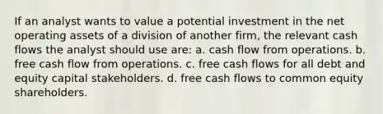 If an analyst wants to value a potential investment in the net operating assets of a division of another firm, the relevant cash flows the analyst should use are: a. cash flow from operations. b. free cash flow from operations. c. free cash flows for all debt and equity capital stakeholders. d. free cash flows to common equity shareholders.