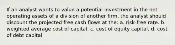 If an analyst wants to value a potential investment in the net operating assets of a division of another firm, the analyst should discount the projected free cash flows at the: a. risk-free rate. b. weighted average cost of capital. c. cost of equity capital. d. cost of debt capital.