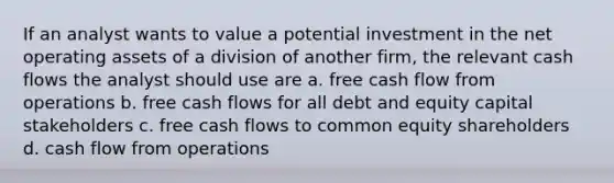 If an analyst wants to value a potential investment in the net operating assets of a division of another firm, the relevant cash flows the analyst should use are a. free cash flow from operations b. free cash flows for all debt and equity capital stakeholders c. free cash flows to common equity shareholders d. cash flow from operations