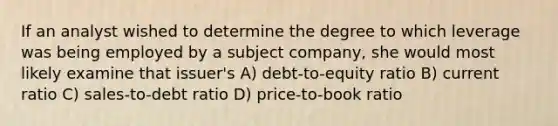 If an analyst wished to determine the degree to which leverage was being employed by a subject company, she would most likely examine that issuer's A) debt-to-equity ratio B) current ratio C) sales-to-debt ratio D) price-to-book ratio