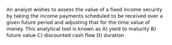 An analyst wishes to assess the value of a fixed income security by taking the income payments scheduled to be received over a given future period and adjusting that for the time value of money. This analytical tool is known as A) yield to maturity B) future value C) discounted cash flow D) duration