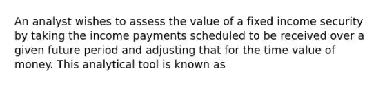 An analyst wishes to assess the value of a fixed income security by taking the income payments scheduled to be received over a given future period and adjusting that for the time value of money. This analytical tool is known as