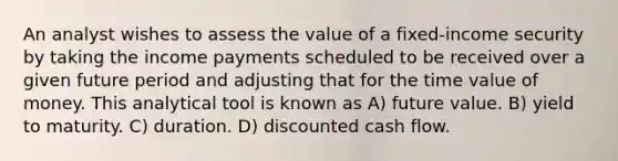 An analyst wishes to assess the value of a fixed-income security by taking the income payments scheduled to be received over a given future period and adjusting that for the time value of money. This analytical tool is known as A) future value. B) yield to maturity. C) duration. D) discounted cash flow.