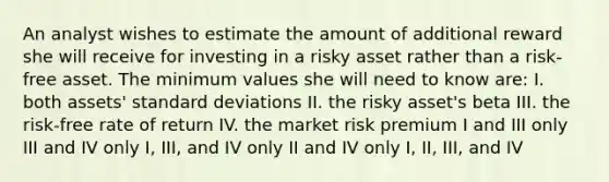 An analyst wishes to estimate the amount of additional reward she will receive for investing in a risky asset rather than a risk-free asset. The minimum values she will need to know are: I. both assets' standard deviations II. the risky asset's beta III. the risk-free rate of return IV. the market risk premium I and III only III and IV only I, III, and IV only II and IV only I, II, III, and IV